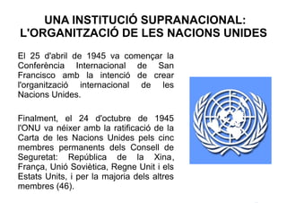 UNA INSTITUCIÓ SUPRANACIONAL:
L'ORGANITZACIÓ DE LES NACIONS UNIDES
El 25 d'abril de 1945 va començar la
Conferència Internacional de San
Francisco amb la intenció de crear
l'organització internacional de les
Nacions Unides.

Finalment, el 24 d'octubre de 1945
l'ONU va néixer amb la ratificació de la
Carta de les Nacions Unides pels cinc
membres permanents dels Consell de
Seguretat: República de la Xina,
França, Unió Soviètica, Regne Unit i els
Estats Units, i per la majoria dels altres
membres (46).
 