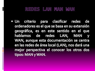 REDES LAN MAN WAN  Un criterio para clasificar redes de ordenadores es el que se basa en su extensión geográfica, es en este sentido en el que hablamos de redes LAN, MAN y WAN, aunque esta documentación se centra en las redes de área local (LAN), nos dará una mejor perspectiva el conocer los otros dos tipos: MAN y WAN.