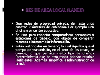 RES DE ÁREA LOCAL (LANED)Son redes de propiedad privada, de hasta unos cuantos kilómetros de extensión. Por ejemplo una oficina o un centro educativo.Se usan para conectar computadoras personales o estaciones de trabajo, con objeto de compartir recursos e intercambiar información.Están restringidas en tamaño, lo cual significa que el tiempo de transmisión, en el peor de los casos, se conoce, lo que permite cierto tipo de diseños (deterministas) que de otro modo podrían resultar ineficientes. Además, simplifica la administración de la red.