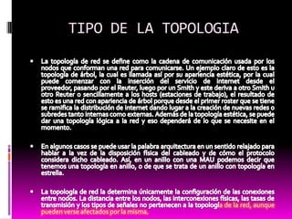 TIPO DE LA TOPOLOGIA La topología de red se define como la cadena de comunicación usada por los nodos que conforman una red para comunicarse. Un ejemplo claro de esto es la topología de árbol, la cual es llamada así por su apariencia estética, por la cual puede comenzar con la inserción del servicio de internet desde el proveedor, pasando por el Reuter, luego por un Smith y este deriva a otro Smith u otro Reuter o sencillamente a los hosts (estaciones de trabajo), el resultado de esto es una red con apariencia de árbol porque desde el primer roster que se tiene se ramifica la distribución de internet dando lugar a la creación de nuevas redes o subredes tanto internas como externas. Además de la topología estética, se puede dar una topología lógica a la red y eso dependerá de lo que se necesite en el momento.En algunos casos se puede usar la palabra arquitectura en un sentido relajado para hablar a la vez de la disposición física del cableado y de cómo el protocolo considera dicho cableado. Así, en un anillo con una MAU podemos decir que tenemos una topología en anillo, o de que se trata de un anillo con topología en estrella.La topología de red la determina únicamente la configuración de las conexiones entre nodos. La distancia entre los nodos, las interconexiones físicas, las tasas de transmisión y los tipos de señales no pertenecen a la topología de la red, aunque pueden verse afectados por la misma.