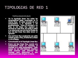 TIPOLOGIAS DE RED 1TOPOLOGIAS EN BUS En la topología linear bus todas las computadoras están conectadas en la misma línea.  El cable procede de una computadora a la siguiente y así sucesivamente.  Tiene un principio y un final, la red linear Bus requiere un terminal en cada final, así recibe la señal y no retorna por eso uno de los finales de una red tipo linear Bus debe tercer un "ground".Una red linear Bus usualmente usa cable coaxial grueso o fino, el Ethernet 10 Base 2 y el 10 Base5.Comunicación en la Topología Linear BusEnana red tipo linear Bus, cuando una computadora envía un mensaje, el mensaje va a cada computadora.  Cada tarjeta de red (NIC-Network Interface Card) examina cada dirección del mensaje para determinar a que computadora esta dirigido el mismo.