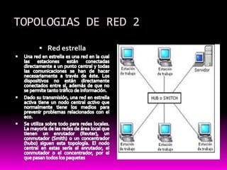 TOPOLOGIAS DE RED 2Red estrellaUna red en estrella es una red en la cual las estaciones están conectadas directamente a un punto central y todas las comunicaciones se han de hacer necesariamente a través de éste. Los dispositivos no están directamente conectados entre sí, además de que no se permite tanto tráfico de información.Dado su transmisión, una red en estrella activa tiene un nodo central activo que normalmente tiene los medios para prevenir problemas relacionados con el eco.Se utiliza sobre todo para redes locales. La mayoría de las redes de área local que tienen un enrutador (Reuter), un conmutador (Smith) o un concentrador (hubo) siguen esta topología. El nodo central en estas sería el enrutador, el conmutador o el concentrador, por el que pasan todos los paquetes