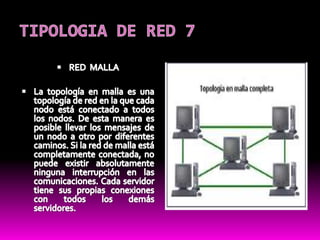 TIPOLOGIA DE RED 7RED  MALLA La topología en malla es una topología de red en la que cada nodo está conectado a todos los nodos. De esta manera es posible llevar los mensajes de un nodo a otro por diferentes caminos. Si la red de malla está completamente conectada, no puede existir absolutamente ninguna interrupción en las comunicaciones. Cada servidor tiene sus propias conexiones con todos los demás servidores.