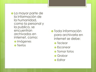  La mayor parte de 
la información de 
la humanidad, 
como la personal y 
la publica, se 
encuentran 
archivados en 
internet, como: 
 Imágenes 
 Textos 
 Toda información 
para archivarla en 
internet se debe: 
 Teclear 
 Escanear 
 Tomar fotos 
 Grabar 
 Editar 
 
