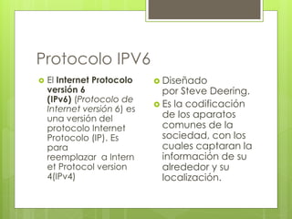 Protocolo IPV6 
 El Internet Protocolo 
versión 6 
(IPv6) (Protocolo de 
Internet versión 6) es 
una versión del 
protocolo Internet 
Protocolo (IP). Es 
para 
reemplazar a Intern 
et Protocol version 
4(IPv4) 
 Diseñado 
por Steve Deering. 
 Es la codificación 
de los aparatos 
comunes de la 
sociedad, con los 
cuales captaran la 
información de su 
alrededor y su 
localización. 
 