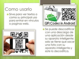 Como usarlo 
 Se puede descodificar 
con una descarga de 
una aplicación desde 
su aparato inteligente; 
solo se tiene que sacar 
una foto con su 
aparato inteligente y 
este lo decodifica. 
 Sirve para ver textos o 
como su principal uso 
para entrar en vínculos 
o paginas web. 
 