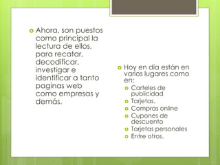  Ahora, son puestos 
como principal la 
lectura de ellos, 
para recatar, 
decodificar, 
investigar e 
identificar a tanto 
paginas web 
como empresas y 
demás. 
 Hoy en día están en 
varios lugares como 
en: 
 Carteles de 
publicidad 
 Tarjetas. 
 Compras online 
 Cupones de 
descuento 
 Tarjetas personales 
 Entre otros. 
 