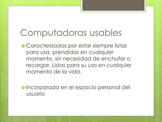 Computadoras usables 
 Caracterizadas por estar siempre listas 
para usa, prendidas en cualquier 
momento, sin necesidad de enchufar o 
recargar. Listas para su uso en cualquier 
momento de la vida. 
 Incorporada en el espacio personal del 
usuario 
 