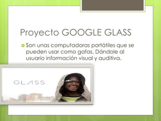 Proyecto GOOGLE GLASS 
 Son unas computadoras portátiles que se 
pueden usar como gafas. Dándole al 
usuario información visual y auditiva. 
 