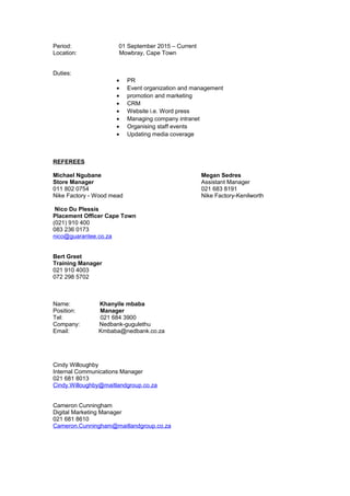 Period: 01 September 2015 – Current
Location: Mowbray, Cape Town
Duties:
• PR
• Event organization and management
• promotion and marketing
• CRM
• Website i.e. Word press
• Managing company intranet
• Organising staff events
• Updating media coverage
REFEREES
Michael Ngubane Megan Sedres
Store Manager Assistant Manager
011 802 0754 021 683 8191
Nike Factory - Wood mead Nike Factory-Kenilworth
Nico Du Plessis
Placement Officer Cape Town
(021) 910 400
083 236 0173
nico@guarantee.co.za
Bert Greet
Training Manager
021 910 4003
072 298 5702
Name: Khanyile mbaba
Position: Manager
Tel: 021 684 3900
Company: Nedbank-gugulethu
Email: Kmbaba@nedbank.co.za
Cindy Willoughby
Internal Communications Manager
021 681 8013
Cindy.Willoughby@maitlandgroup.co.za
Cameron Cunningham
Digital Marketing Manager
021 681 8610
Cameron.Cunningham@maitlandgroup.co.za
 