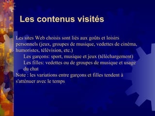 Les contenus visités Les sites Web choisis sont liés aux goûts et loisirs personnels (jeux, groupes de musique, vedettes de cinéma, humoristes, télévision, etc.) Les garçons: sport, musique et jeux (téléchargement) Les filles: vedettes ou de groupes de musique et usage du chat Note : les variations entre garçons et filles tendent à  s'atténuer avec le temps 