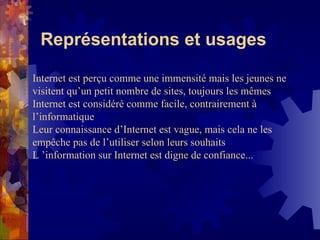 Représentations et usages Internet est perçu comme une immensité mais les jeunes ne visitent qu’un petit nombre de sites, toujours les mêmes Internet est considéré comme facile, contrairement à l’informatique Leur connaissance d’Internet est vague, mais cela ne les empêche pas de l’utiliser selon leurs souhaits L ’information sur Internet est digne de confiance... 