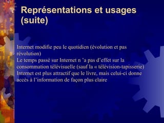 Représentations et usages (suite) Internet modifie peu le quotidien (évolution et pas révolution) Le temps passé sur Internet n ’a pas d’effet sur la consommation télévisuelle (sauf la « télévision-tapisserie) Internet est plus attractif que le livre, mais celui-ci donne accès à l’information de façon plus claire 