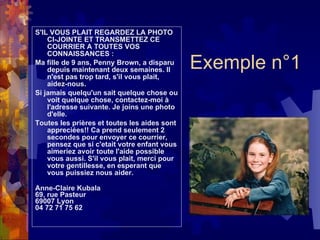 Exemple n°1 S'IL VOUS PLAIT REGARDEZ LA PHOTO CI-JOINTE ET TRANSMETTEZ CE COURRIER A TOUTES VOS CONNAISSANCES : Ma fille de 9 ans, Penny Brown, a disparu depuis maintenant deux semaines. Il n'est pas trop tard, s'il vous plait, aidez-nous. Si jamais quelqu'un sait quelque chose ou voit quelque chose, contactez-moi à l'adresse suivante. Je joins une photo d'elle. Toutes les prières et toutes les aides sont appreciées!! Ca prend seulement 2 secondes pour envoyer ce courrier, pensez que si c'etait votre enfant vous aimeriez avoir toute l'aide possible vous aussi. S'il vous plait, merci pour votre gentillesse, en esperant que vous puissiez nous aider. Anne-Claire Kubala 69, rue Pasteur 69007 Lyon 04 72 71 75 62 