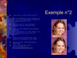 Date: Mon, 26 Jan 2004 18:37:17  Je vous demande et vous supplie de bien vouloir transférer cet Email à vos connaissances. SVP !  Ma fille de 15 ans, Broshar a disparue depuis octobre 2003.  Cela ne vous demande que quelques secondes.  S'il s'agissait de votre enfant, ne demanderiez-vous pas tous les secours ?  Merci pour votre soutien. Nous espérons sincèrement votre aide.  Marian Dalle, Personeelsdienst Zeebrugge  Tel : 050/54.38.13 Fax : 050/54.38.39E-mail :  [email_address]   Exemple n°2 