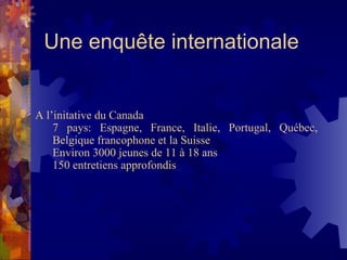 Une enquête internationale A l’initative du Canada 7 pays: Espagne, France, Italie, Portugal, Québec, Belgique francophone et la Suisse Environ 3000 jeunes de 11 à 18 ans 150 entretiens approfondis 