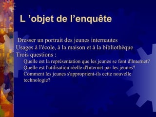 L ’objet de l’enquête Dresser un portrait des jeunes internautes Usages à l'école, à la maison et à la bibliothèque Trois questions :  Quelle est la représentation que les jeunes se font d'Internet?  Quelle est l'utilisation réelle d'Internet par les jeunes?  Comment les jeunes s'approprient-ils cette nouvelle technologie?  