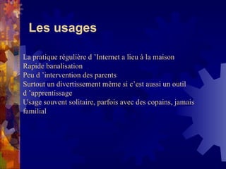 Les usages La pratique régulière d ’Internet a lieu à la maison Rapide banalisation Peu d ’intervention des parents  Surtout un divertissement même si c’est aussi un outil d ’apprentissage Usage souvent solitaire, parfois avec des copains, jamais familial 