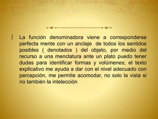  La función denominadora viene a corresponderse 
perfecta mente con un anclaje de todos los sentidos 
posibles ( denotados ) del objeto, por medio del 
recurso a una menclatura ante un plato puedo tener 
dudas para identificar formas y volúmenes; el texto 
explicativo me ayuda a dar con el nivel adecuado con 
percepción, me permite acomodar, no solo la vista si 
no también la intelección 
 