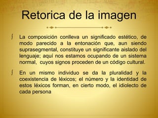 Retorica de la imagen 
 La composición conlleva un significado estético, de 
modo parecido a la entonación que, aun siendo 
suprasegmental, constituye un significante aislado del 
lenguaje; aquí nos estamos ocupando de un sistema 
normal, cuyos signos proceden de un código cultural. 
 En un mismo individuo se da la pluralidad y la 
coexistencia de léxicos; el número y la identidad de 
estos léxicos forman, en cierto modo, el idiolecto de 
cada persona 
 