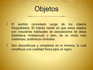 Objetos 
 El sentido connotado surge de los objetos 
fotografiados. El interés reside en que estos objetos 
son inductores habituales de asociaciones de ideas 
(biblioteca =intelectual) o bien, de un modo mas 
misterioso, auténticos símbolos 
 Son discontinuos y completos en si mismos, lo cual 
constituye una cualidad física para un signo 
 