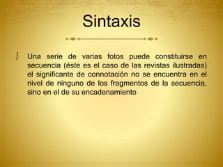 Sintaxis 
 Una serie de varias fotos puede constituirse en 
secuencia (éste es el caso de las revistas ilustradas) 
el significante de connotación no se encuentra en el 
nivel de ninguno de los fragmentos de la secuencia, 
sino en el de su encadenamiento 
 