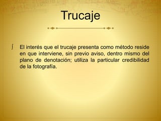 Trucaje 
 El interés que el trucaje presenta como método reside 
en que interviene, sin previo aviso, dentro mismo del 
plano de denotación; utiliza la particular credibilidad 
de la fotografía. 
 