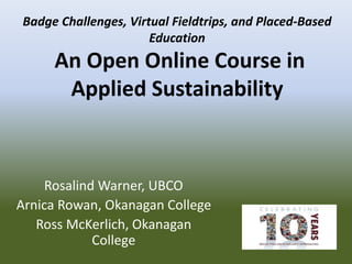 Rosalind Warner, UBCO
Arnica Rowan, Okanagan College
Ross McKerlich, Okanagan
College
Badge Challenges, Virtual Fieldtrips, and Placed-Based
Education
An Open Online Course in
Applied Sustainability
 