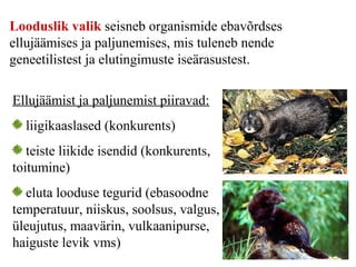 Looduslik valik seisneb organismide ebavõrdses
ellujäämises ja paljunemises, mis tuleneb nende
geneetilistest ja elutingimuste iseärasustest.
Ellujäämist ja paljunemist piiravad:
liigikaaslased (konkurents)
teiste liikide isendid (konkurents,
toitumine)
eluta looduse tegurid (ebasoodne
temperatuur, niiskus, soolsus, valgus,
üleujutus, maavärin, vulkaanipurse,
haiguste levik vms)
 