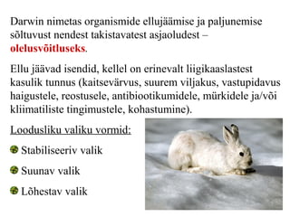 Darwin nimetas organismide ellujäämise ja paljunemise
sõltuvust nendest takistavatest asjaoludest –
olelusvõitluseks.
Ellu jäävad isendid, kellel on erinevalt liigikaaslastest
kasulik tunnus (kaitsevärvus, suurem viljakus, vastupidavus
haigustele, reostusele, antibiootikumidele, mürkidele ja/või
kliimatiliste tingimustele, kohastumine).
Loodusliku valiku vormid:
Stabiliseeriv valik
Suunav valik
Lõhestav valik
 
