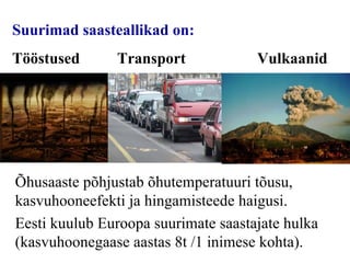 Suurimad saasteallikad on:   Tööstused Transport  Vulkaanid Õhusaaste põhjustab õhutemperatuuri tõusu, kasvuhooneefekti ja hingamisteede haigusi. Eesti kuulub Euroopa suurimate saastajate hulka (kasvuhoonegaas e  aastas 8t /1 inimese kohta). 