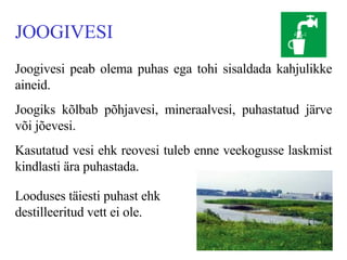 JOOGIVESI Joogivesi peab olema puhas ega tohi sisaldada kahjulikke aineid. Joogiks kõlbab põhjavesi, mineraalvesi,   puhastatud järve või jõevesi. Kasutatud vesi ehk reovesi tuleb enne veekogusse laskmist   kindlasti ära puhastada .   Looduses täiesti puhast ehk destilleeritud vett ei ole. 