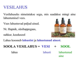 VESILAHUS Vesilahuseks nimetatakse segu, mis saadakse mingi aine lahustumisel vees.  Vees lahustuvad paljud ained. Nt. Hapnik, süsihappegaas,  suhkur, keedusool Lahus koosneb  lahustist  ja  lahustunud ainest . SOOLA VESILAHUS =  VESI  +  SOOL lahus lahusti lahustunud  aine 