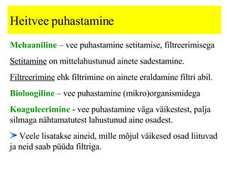 Heitvee puhastamine Mehaaniline  – vee puhastamine setitamise, filtreerimise ga Setitamine  on mittelahustunud ainete sadestamine.   Filtreerimine  ehk f iltrimine on ainete eraldamine filtri abil.   Bioloogiline  – vee puhastamine (mikro)organismidega Koaguleerimine  -  vee puhastamine väga väikestest, palja silmaga nähtamatutest lahustunud aine osadest.  Veele lisatakse aineid, mille mõjul väikesed osad liituvad ja neid saab püüda filtriga.   