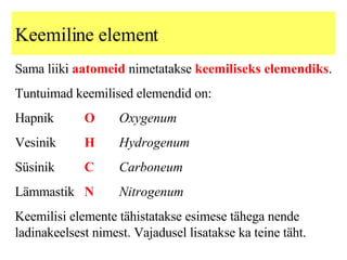 Keemiline element Sama liiki  aatomeid  nimetatakse  keemiliseks elemendiks . Tuntuimad keemilised elemendid on: Hapnik  O Oxygenum Vesinik H Hydrogenum Süsinik C Carboneum Lämmastik N Nitrogenum   Keemilisi elemente tähistatakse esimese tähega nende ladinakeelsest nimest. Vajadusel lisatakse ka teine täht. 
