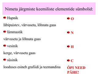 Nimeta järgmiste keemiliste elementide sümbolid: Hapnik läbipaistev, värvuseta,  l õhnata  gaas lämmastik värvuseta ja lõhnata gaas vesinik kerge, värvuseta gaas süsinik looduses esineb grafiidi ja teemandina O N H   C ÕPI NEED PÄHE! 
