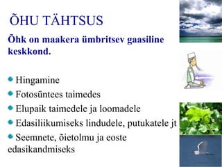 ÕHU TÄHTSUS Õ hk on maakera ümbritsev gaasiline keskkond .   Hingamine Fotosüntees taimedes Elupaik taimedele ja loomadele Edasiliikumiseks lindudele, putukatele jt Seemnete, õietolmu ja eoste edasikandmiseks 