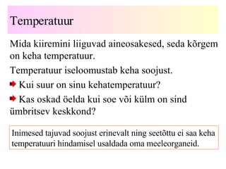 Temperatuur Mida kiiremini liiguvad aineosakesed, seda kõrgem on keha   temperatuur. Temperatuur iseloomustab keha soojust. Kui suur on sinu kehatemperatuur? Kas oskad öelda kui soe või külm on sind ümbritsev keskkond? Inimesed tajuvad soojust erinevalt ning seetõttu ei saa keha temperatuuri hindamisel usaldada oma meeleorganeid. 