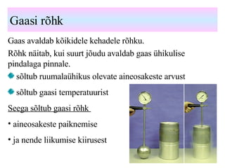 Gaasi rõhk Gaas avaldab kõikidele kehadele rõhku. Rõhk näitab, kui suurt jõudu avaldab gaas ühikulise pindalaga pinnale. sõltub ruumalaühikus olevate aineosakeste arvust sõltub gaasi temperatuurist Seega sõltub gaasi rõhk  aineosakeste paiknemise  tihedusest  ja nende liikumise kiirusest 