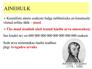 AINEHULK  K eemiliste ainete osakeste hulga mõõtmiseks  on  kasutusele võetud eriline ühik –   mool .  Üks mool sisaldab alati teatud kindla arvu aineosakesi .  See kindel arv on 600 000 000 000 000 000 000 000 osakest.  Seda arvu nimetatakse itaalia teadlase järgi  Avogadro arvuks 