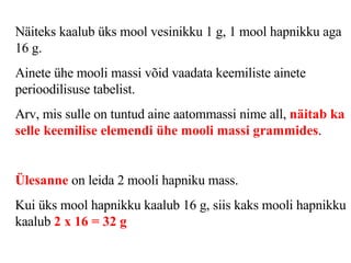 Näiteks kaalub üks mool vesinikku 1 g, 1 mool hapnikku aga 16 g.  Ainete ühe mooli massi võid vaadata keemiliste ainete perioodilisuse tabelist.  Arv, mis sulle on tuntud aine aatommassi nime all,  näitab ka selle keemilise elemendi ühe mooli massi grammides .   Ülesanne  on leida 2 mooli hapniku mass.   Kui üks mool hapnikku kaalub 16 g, siis kaks mooli hapnikku kaalub  2 x 16 = 32 g   