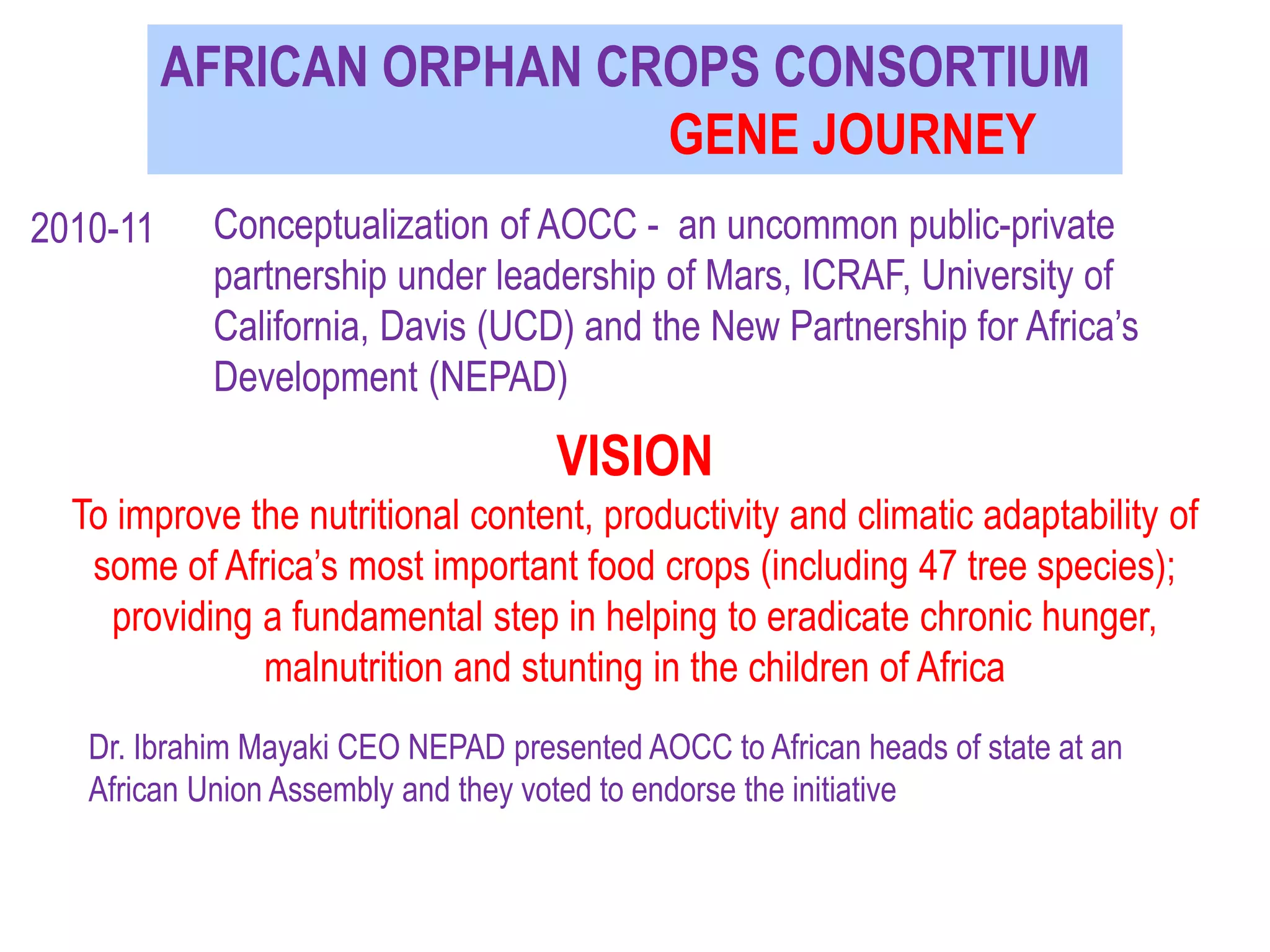 AFRICAN ORPHAN CROPS CONSORTIUM
GENE JOURNEY
VISION
To improve the nutritional content, productivity and climatic adaptability of
some of Africa’s most important food crops (including 47 tree species);
providing a fundamental step in helping to eradicate chronic hunger,
malnutrition and stunting in the children of Africa
2010-11 Conceptualization of AOCC - an uncommon public-private
partnership under leadership of Mars, ICRAF, University of
California, Davis (UCD) and the New Partnership for Africa’s
Development (NEPAD)
Dr. Ibrahim Mayaki CEO NEPAD presented AOCC to African heads of state at an
African Union Assembly and they voted to endorse the initiative
 