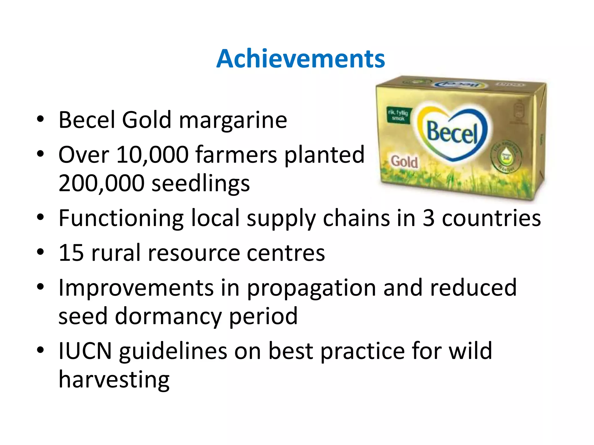 Achievements
• Becel Gold margarine
• Over 10,000 farmers planted
200,000 seedlings
• Functioning local supply chains in 3 countries
• 15 rural resource centres
• Improvements in propagation and reduced
seed dormancy period
• IUCN guidelines on best practice for wild
harvesting
 
