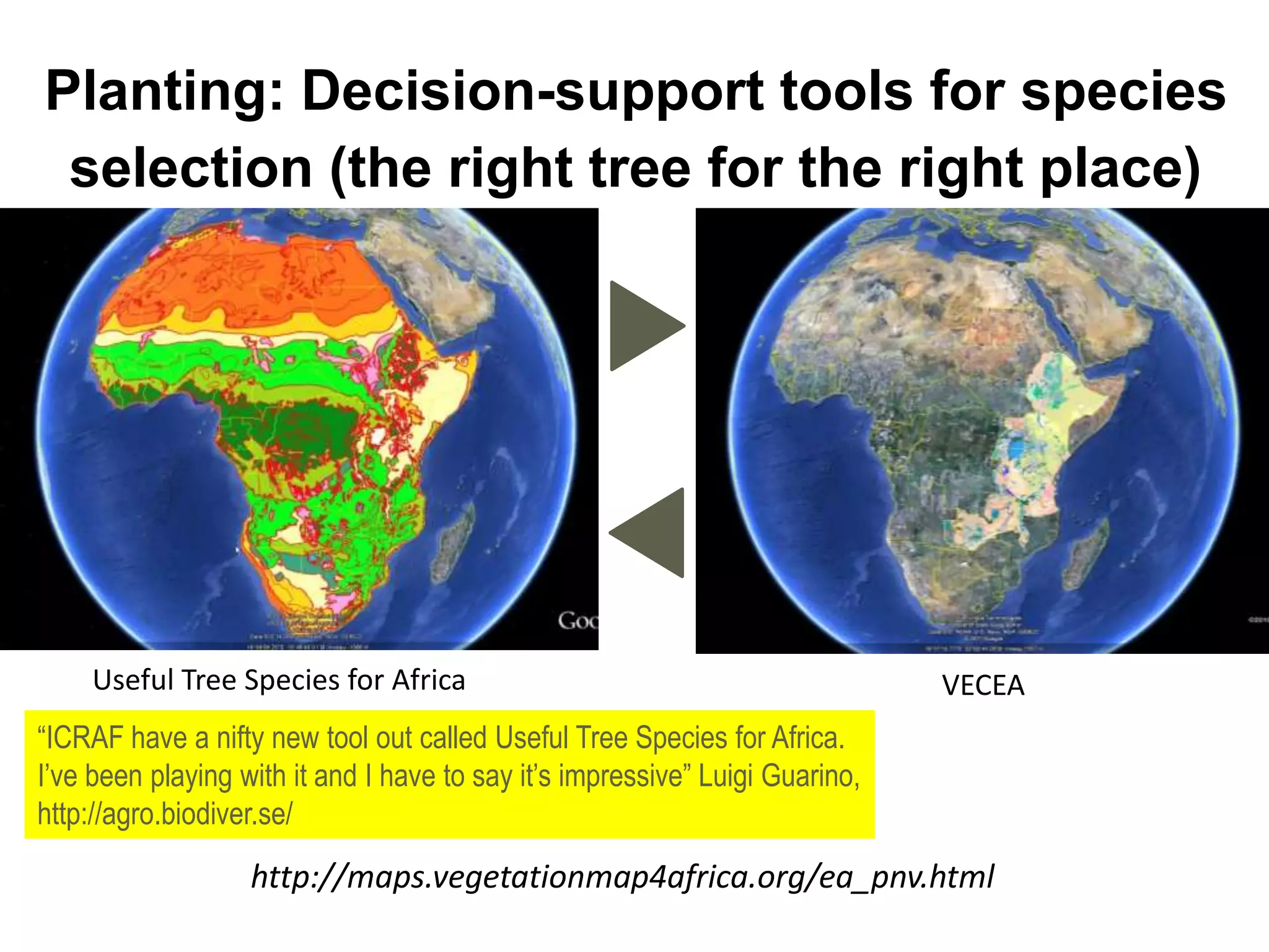 Planting: Decision-support tools for species
selection (the right tree for the right place)
Useful Tree Species for Africa VECEA
“ICRAF have a nifty new tool out called Useful Tree Species for Africa.
I’ve been playing with it and I have to say it’s impressive” Luigi Guarino,
http://agro.biodiver.se/
http://maps.vegetationmap4africa.org/ea_pnv.html
 