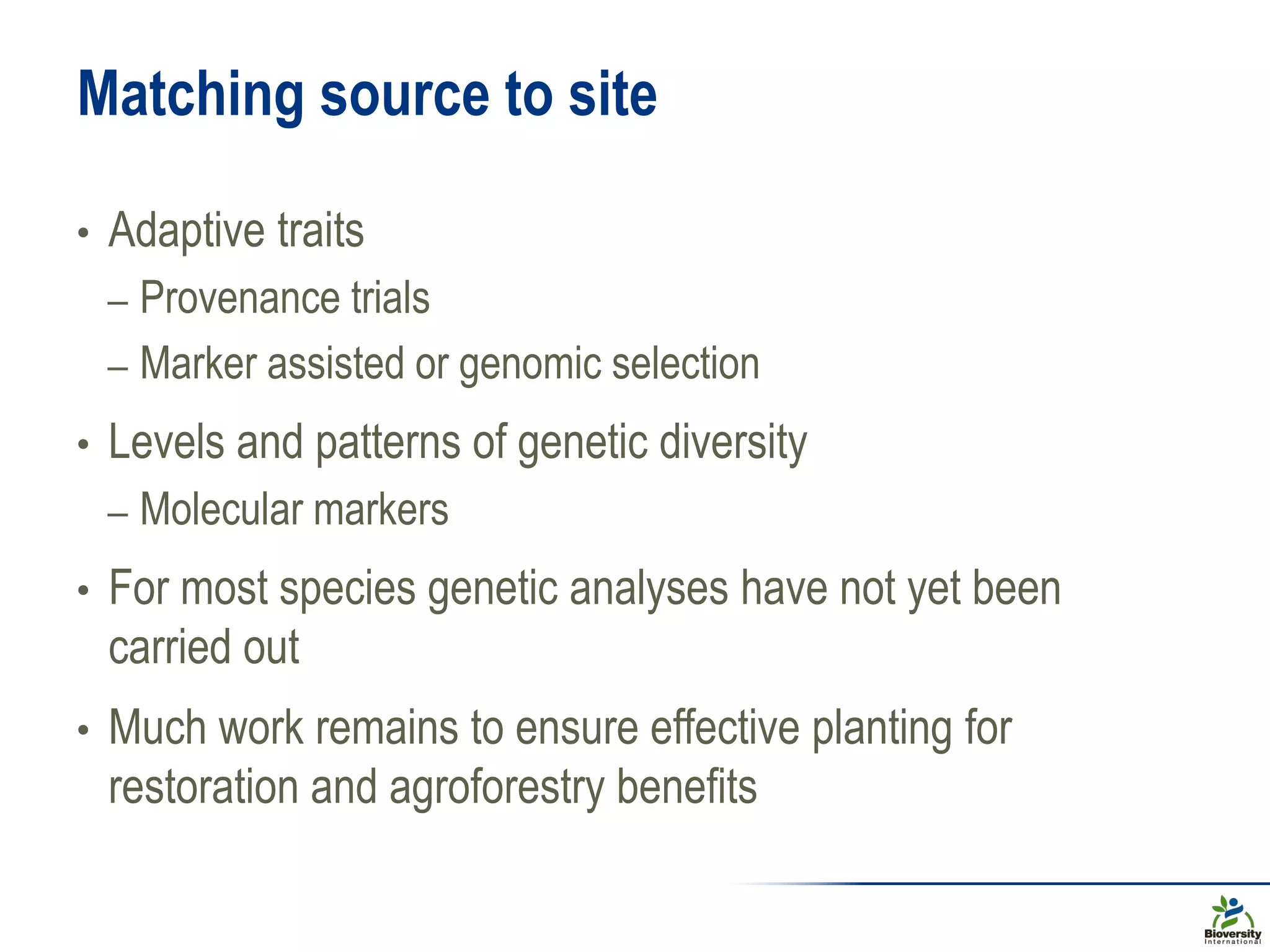 • Adaptive traits
– Provenance trials
– Marker assisted or genomic selection
• Levels and patterns of genetic diversity
– Molecular markers
• For most species genetic analyses have not yet been
carried out
• Much work remains to ensure effective planting for
restoration and agroforestry benefits
Matching source to site
 