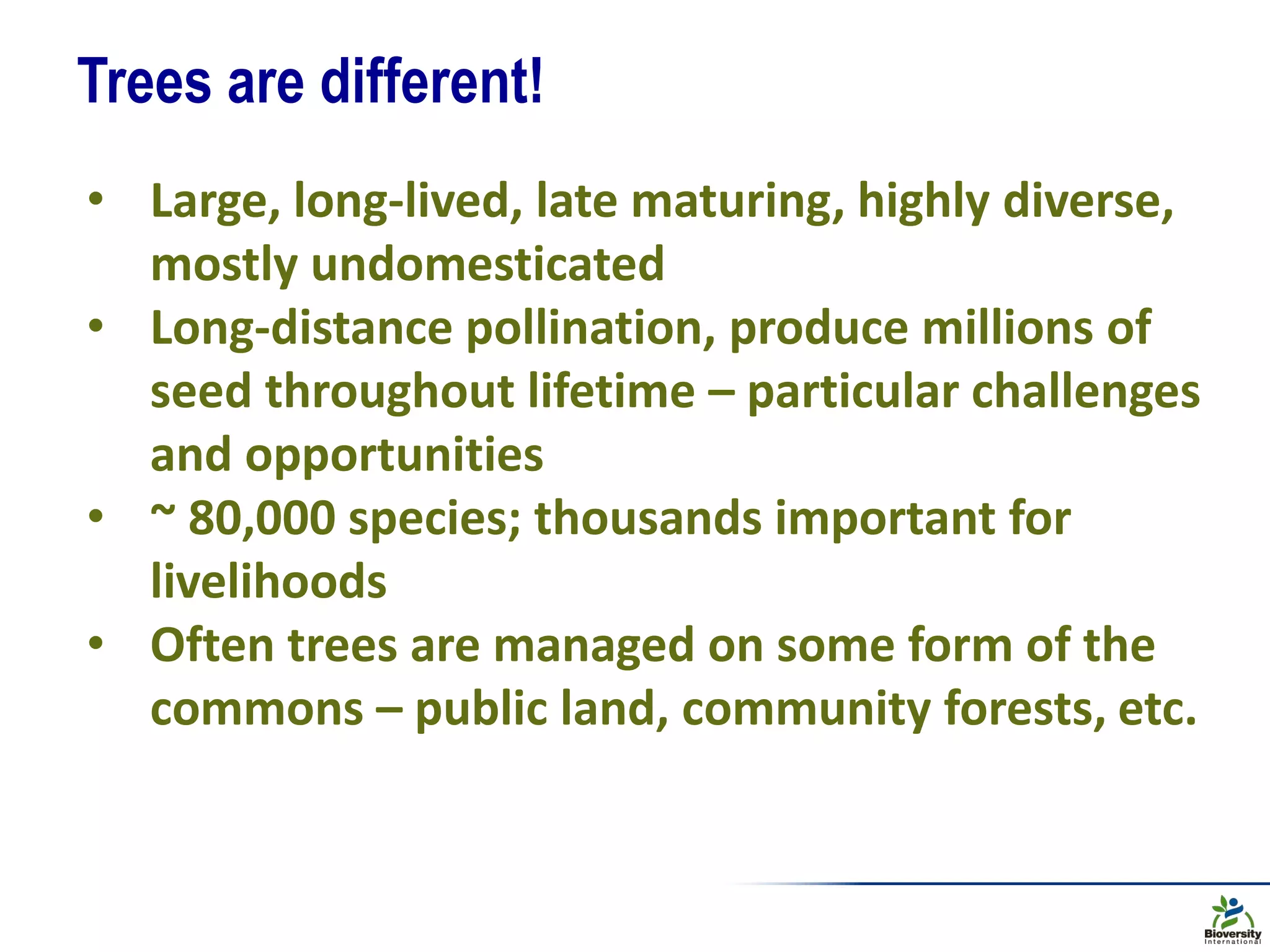Trees are different!
• Large, long-lived, late maturing, highly diverse,
mostly undomesticated
• Long-distance pollination, produce millions of
seed throughout lifetime – particular challenges
and opportunities
• ~ 80,000 species; thousands important for
livelihoods
• Often trees are managed on some form of the
commons – public land, community forests, etc.
 