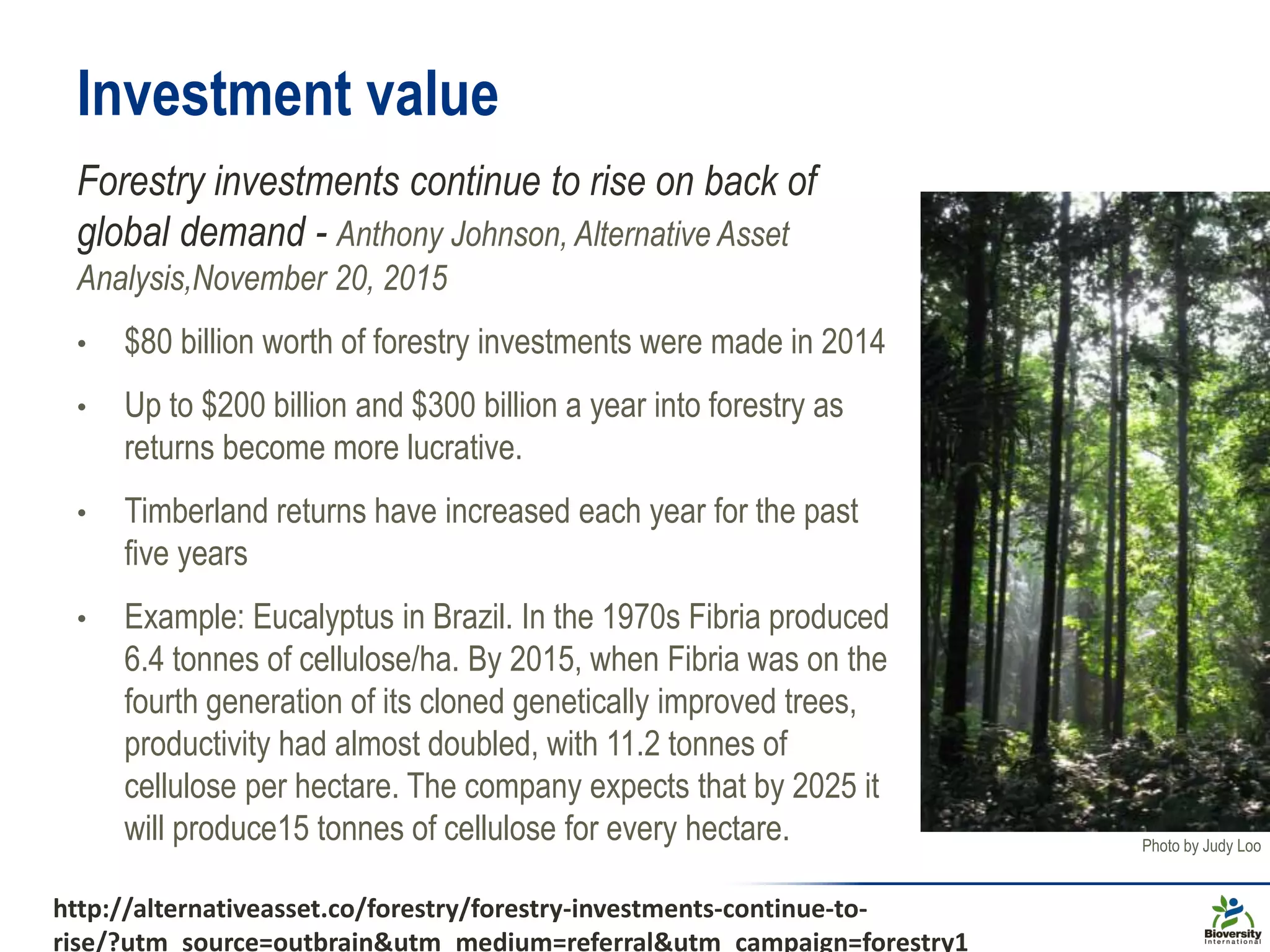 Investment value
Forestry investments continue to rise on back of
global demand - Anthony Johnson, Alternative Asset
Analysis,November 20, 2015
• $80 billion worth of forestry investments were made in 2014
• Up to $200 billion and $300 billion a year into forestry as
returns become more lucrative.
• Timberland returns have increased each year for the past
five years
• Example: Eucalyptus in Brazil. In the 1970s Fibria produced
6.4 tonnes of cellulose/ha. By 2015, when Fibria was on the
fourth generation of its cloned genetically improved trees,
productivity had almost doubled, with 11.2 tonnes of
cellulose per hectare. The company expects that by 2025 it
will produce15 tonnes of cellulose for every hectare. Photo by Judy Loo
http://alternativeasset.co/forestry/forestry-investments-continue-to-
rise/?utm_source=outbrain&utm_medium=referral&utm_campaign=forestry1
 