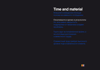 Time and material
Внешняя команда все больше
похожа на наемного сотрудника
Оплачивается время и результаты
Но, все равно закрытость
подрядчика от заказчика создает
проблемы.
Торги идут за потраченное время, а
не итоговые достижения
совместного труда.
Совместный труд требует высокого
уровня подготовленности клиента.
 