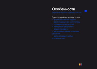 Особенности
Задача не просто сделать что-то.
Продуктовая деятельность это:
— формулирование задачи
— декомпозиция ее на гипотезы
— проверка этих гипотез
— измерение результата
— решение задачи
— масштабирование успешных
решений
— автоматизация частых
потребностей
 