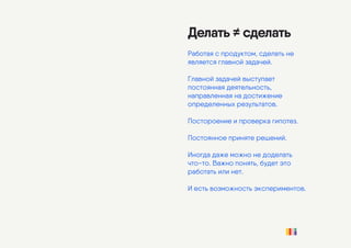 Делать ≠ сделать
Работая с продуктом, сделать не
является главной задачей.
Главной задачей выступает
постоянная деятельность,
направленная на достижение
определенных результатов.
Постороение и проверка гипотез.
Постоянное приняте решений.
Иногда даже можно не доделать
что-то. Важно понять, будет это
работать или нет.
И есть возможность экспериментов.
 